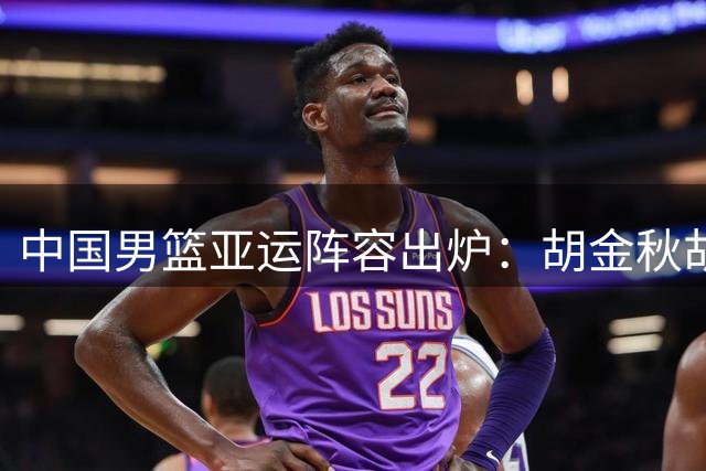 中国男篮亚运阵容出炉：胡金秋胡明轩入选 杨瀚森落选