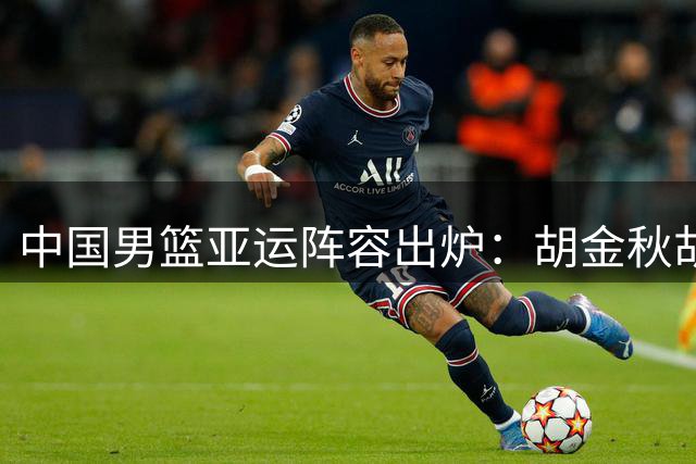 中国男篮亚运阵容出炉：胡金秋胡明轩入选 杨瀚森落选