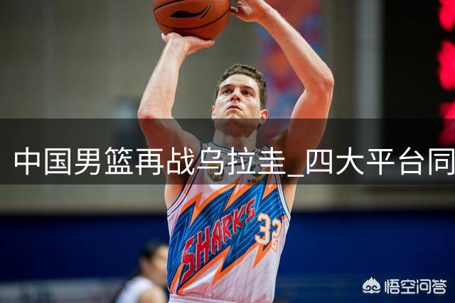 中国男篮再战乌拉圭 四大平台同步免费直播精彩对决