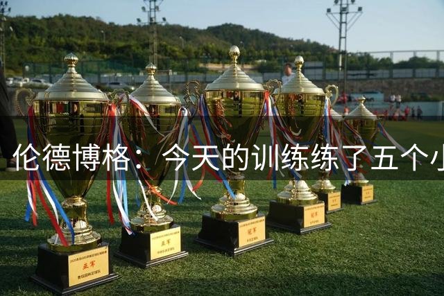 伦德博格：今天的训练练了五个小时&内容超多 给我累坏了