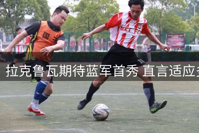 拉克鲁瓦期待蓝军首秀 直言适应多种防守阵型
