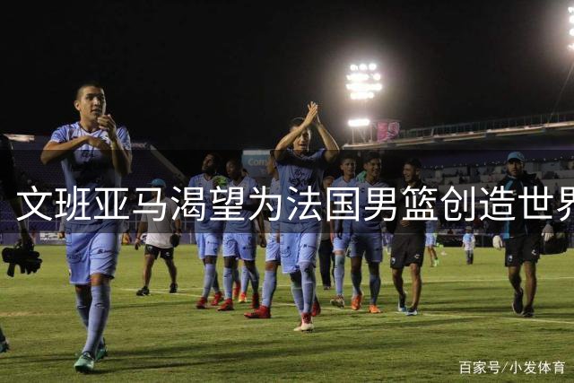 文班亚马渴望为法国男篮创造世界杯历史