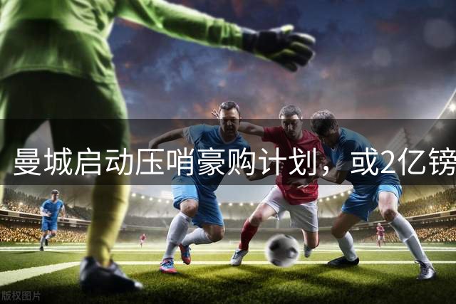 曼城启动压哨豪购计划，或2亿镑连签两大中场神将，马雷斯卡钦点