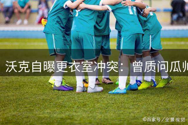 沃克自曝更衣室冲突：曾质问瓜帅是否真心认可其队长身份