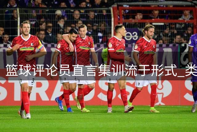 篮球评论员直言集训流于形式 类比企业管理引热议
