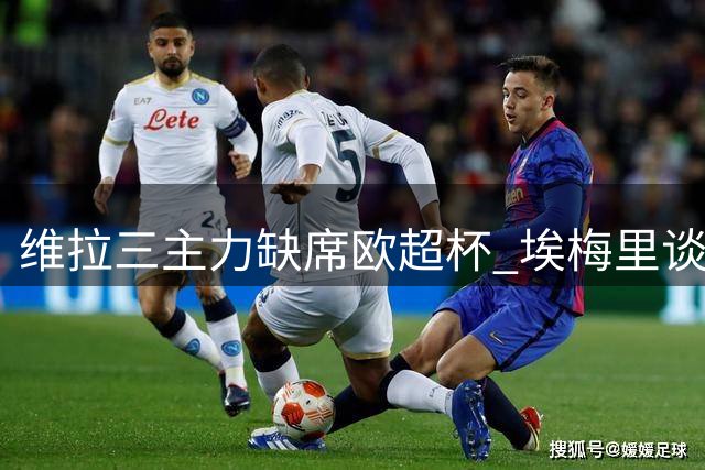 维拉三主力缺席欧超杯 埃梅里谈战巴黎策略