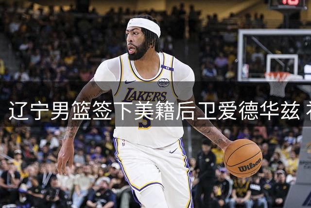 辽宁男篮签下美籍后卫爱德华兹 补强阵容备战新赛季