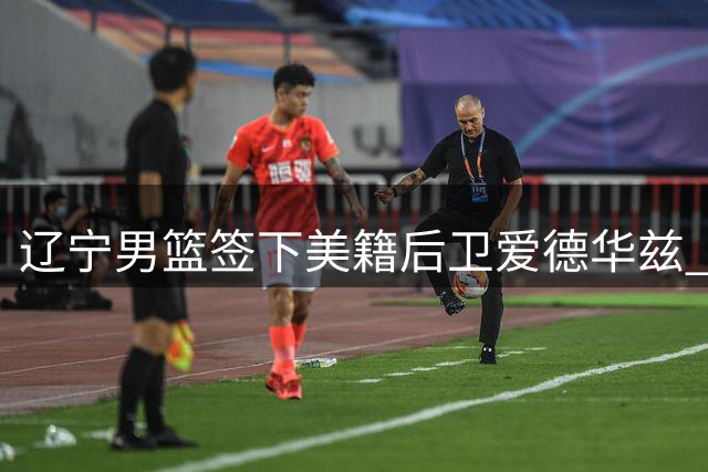 辽宁男篮签下美籍后卫爱德华兹 补强阵容备战新赛季