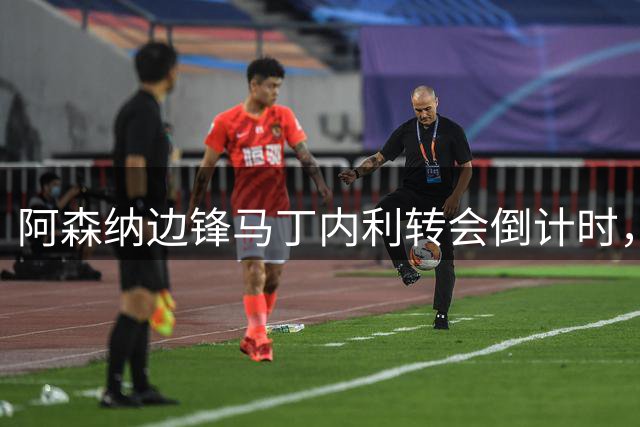 阿森纳边锋马丁内利转会倒计时，昔日"一支笔"承诺成追忆