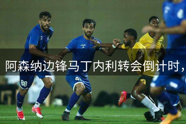 阿森纳边锋马丁内利转会倒计时，昔日"一支笔"承诺成追忆