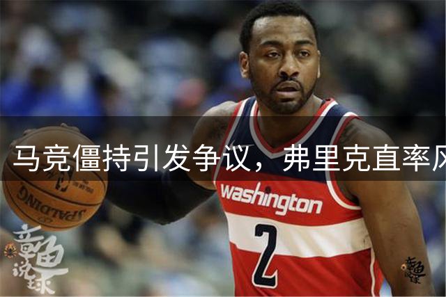 马竞僵持引发争议，弗里克直率风格获赞