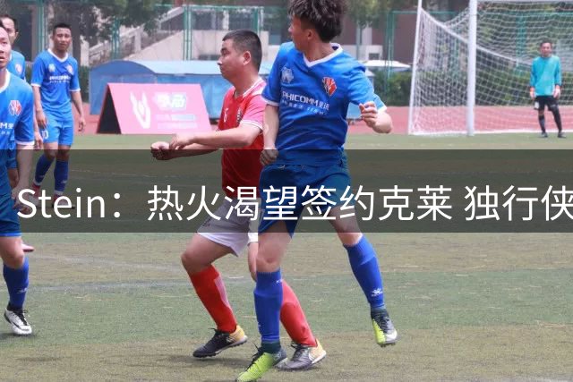 Stein：热火渴望签约克莱 独行侠倾向交易